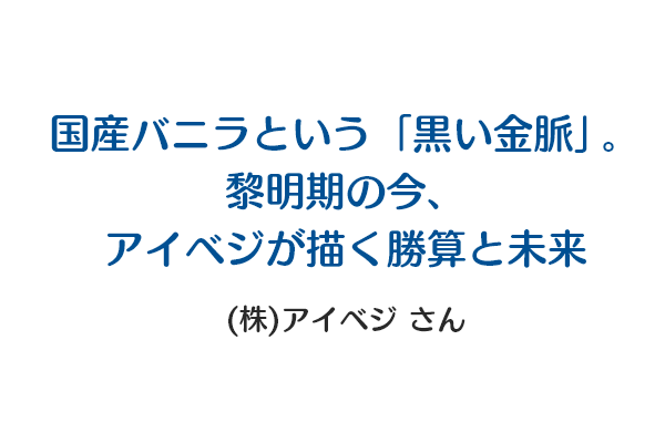 国産バニラという「黒い金脈」。黎明期の今、アイベジが描く勝算と未来 (株)アイベジnote公式さん