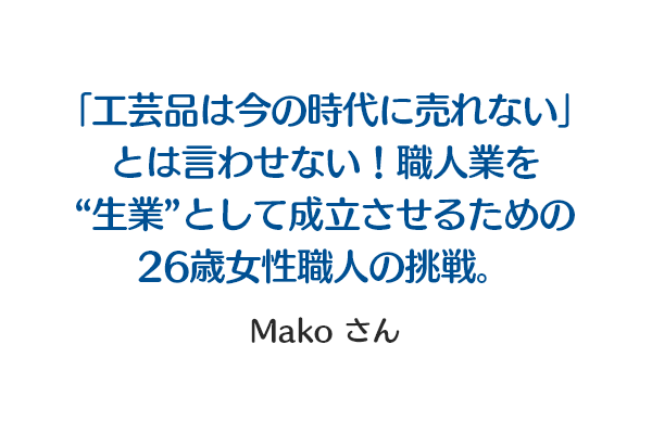 「工芸品は今の時代に売れない」とは言わせない！職人業を“生業”として成立させるための26歳女性職人の挑戦。 Makoさん