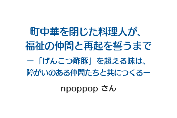 町中華を閉じた料理人が、福祉の仲間と再起を誓うまで ー「げんこつ酢豚」を超える味は、障がいのある仲間たちと共につくるー npoppopさん