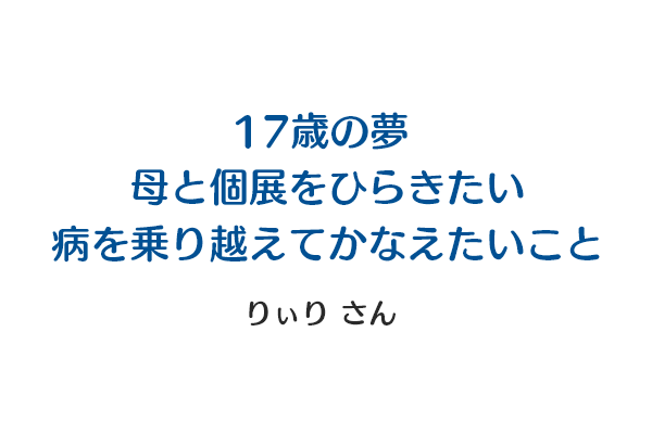 17歳の夢 | 母と個展をひらきたい | 病を乗り越えてかなえたいこと りぃりさん