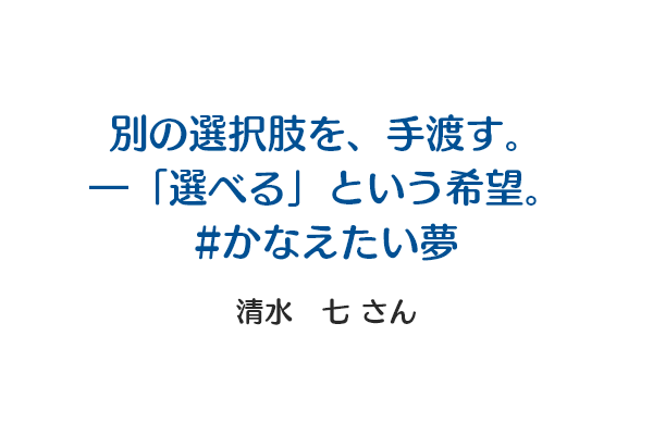 別の選択肢を、手渡す。―「選べる」という希望。｜#かなえたい夢 清水　七さん