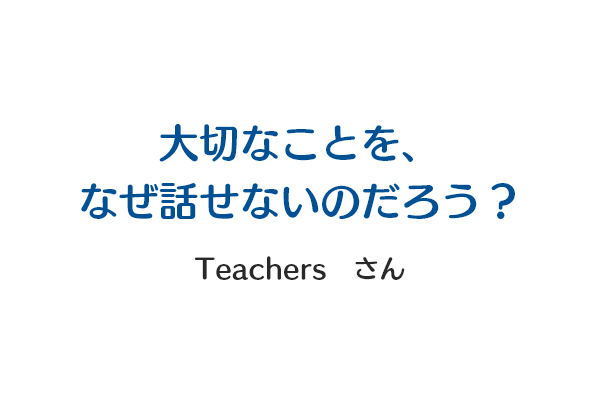 大切なことを、なぜ話せないのだろう？ Teachersさん