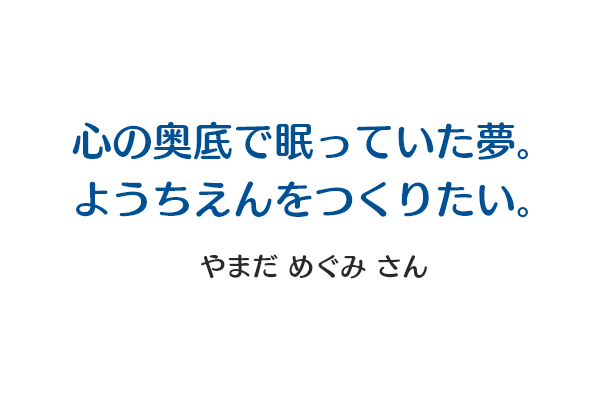 心の奥底で眠っていた夢。ようちえんをつくりたい。 やまだ めぐみさん